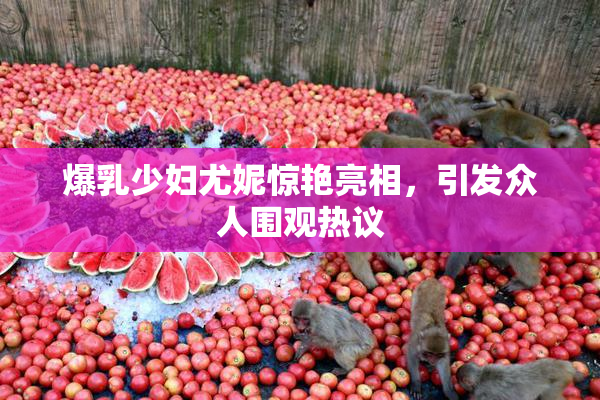 爆乳少妇尤妮惊艳亮相，引发众人围观热议