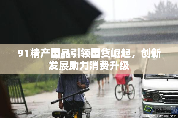 91精产国品引领国货崛起，创新发展助力消费升级
