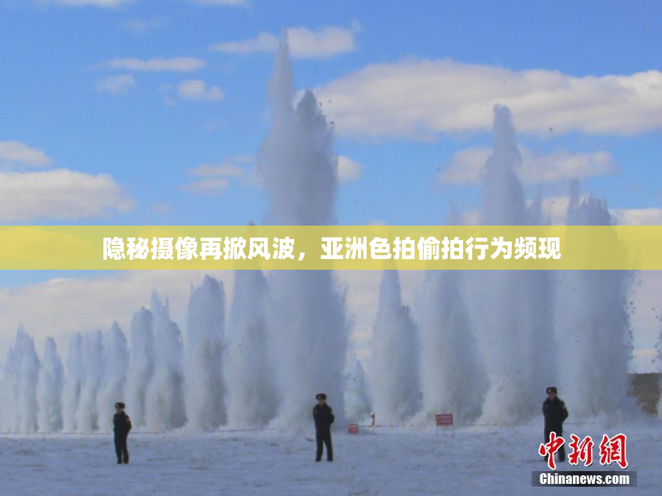 隐秘摄像再掀风波，亚洲色拍偷拍行为频现