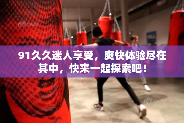 91久久迷人享受，爽快体验尽在其中，快来一起探索吧！