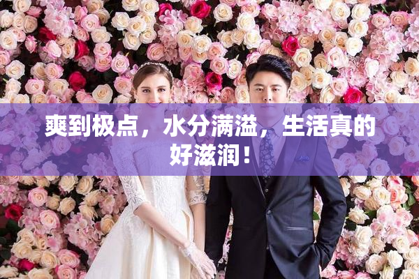 爽到极点，水分满溢，生活真的好滋润！