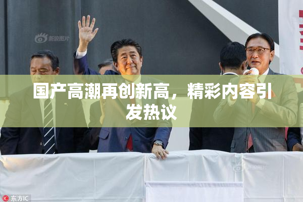 国产高潮再创新高，精彩内容引发热议