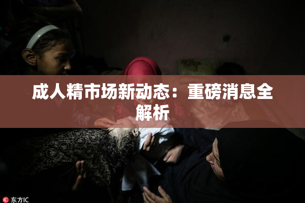 成人精市场新动态：重磅消息全解析