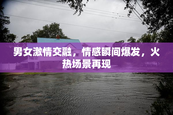 男女激情交融，情感瞬间爆发，火热场景再现