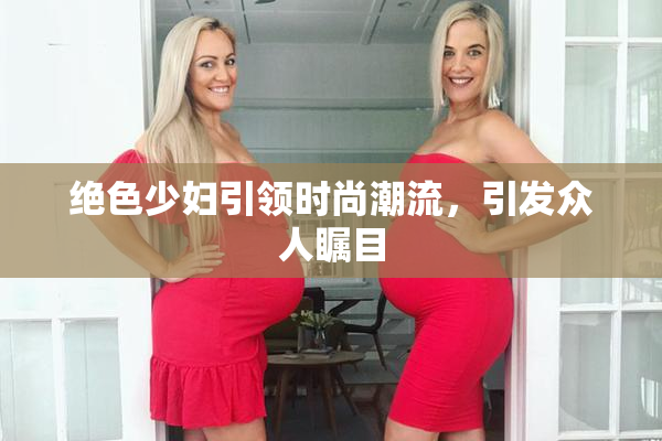 绝色少妇引领时尚潮流，引发众人瞩目