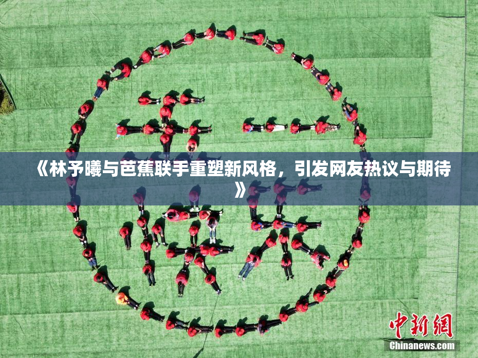 《林予曦与芭蕉联手重塑新风格，引发网友热议与期待》