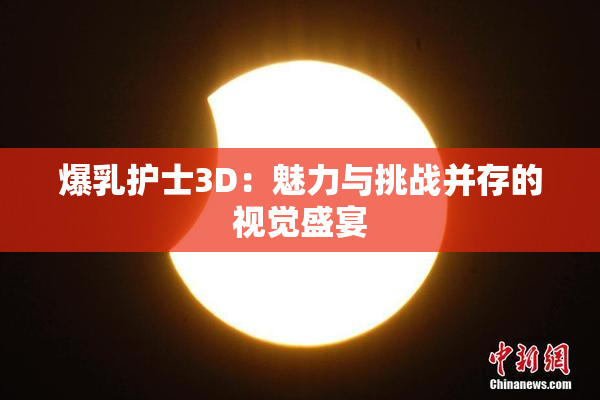 爆乳护士3D：魅力与挑战并存的视觉盛宴