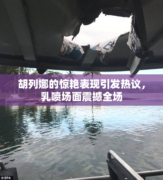 胡列娜的惊艳表现引发热议，乳喷场面震撼全场
