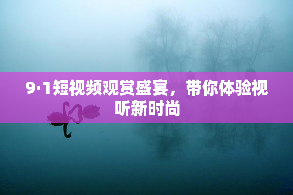 9·1短视频观赏盛宴，带你体验视听新时尚