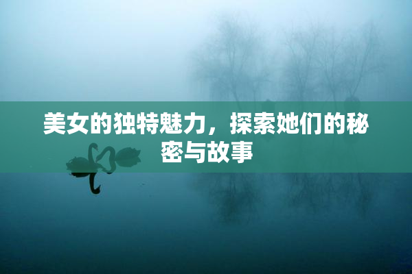 美女的独特魅力，探索她们的秘密与故事