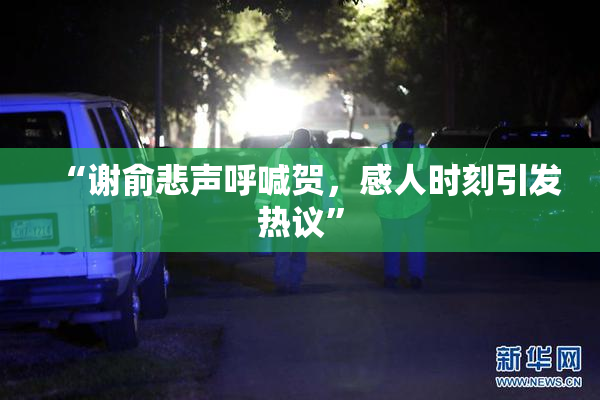 “谢俞悲声呼喊贺，感人时刻引发热议”