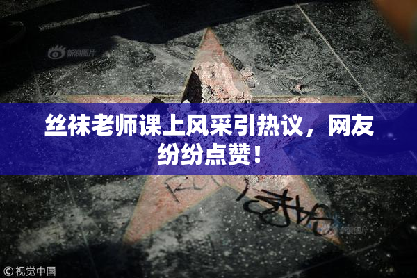 丝袜老师课上风采引热议，网友纷纷点赞！