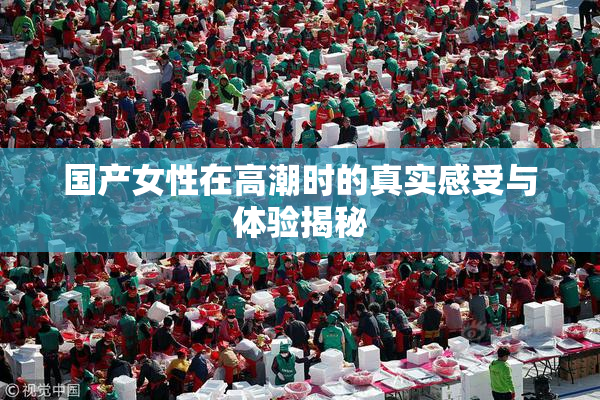 国产女性在高潮时的真实感受与体验揭秘
