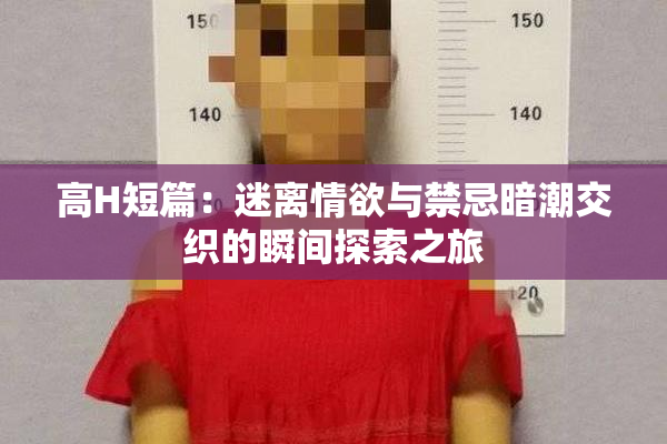 高H短篇：迷离情欲与禁忌暗潮交织的瞬间探索之旅
