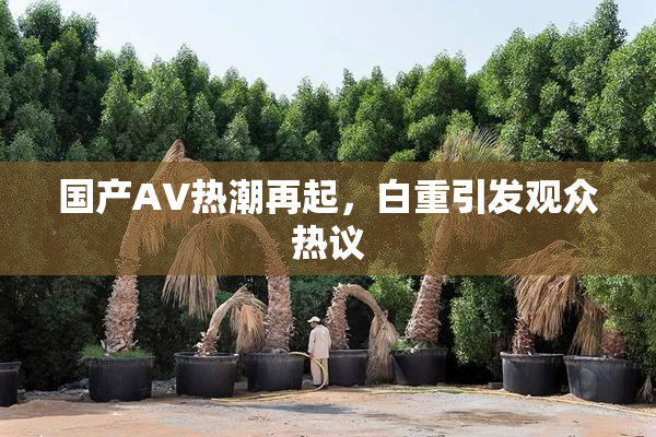 国产AV热潮再起，白重引发观众热议