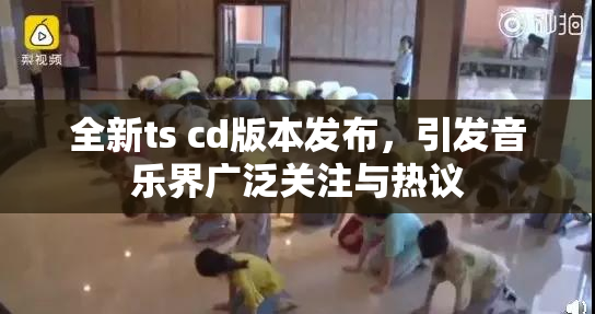 全新ts cd版本发布，引发音乐界广泛关注与热议