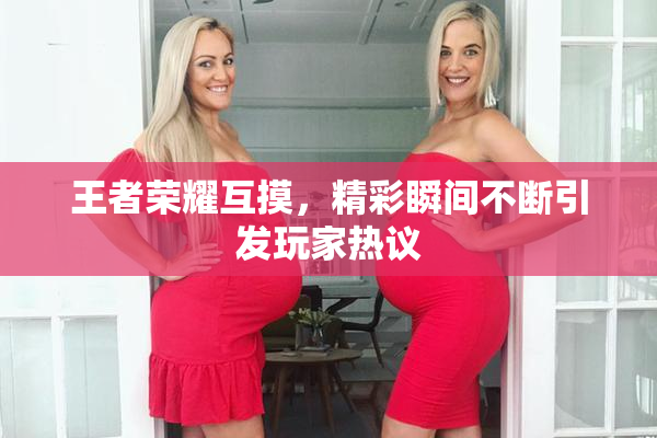 王者荣耀互摸，精彩瞬间不断引发玩家热议