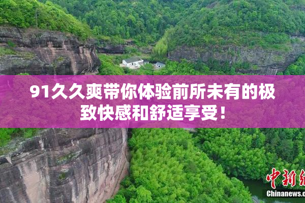 91久久爽带你体验前所未有的极致快感和舒适享受！