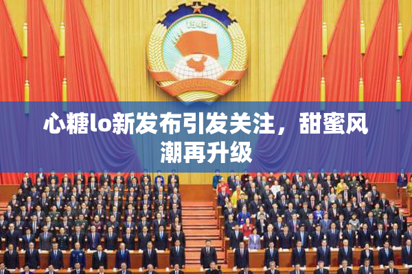 心糖lo新发布引发关注，甜蜜风潮再升级