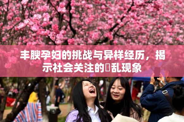 丰腴孕妇的挑战与异样经历，揭示社会关注的婬乱现象