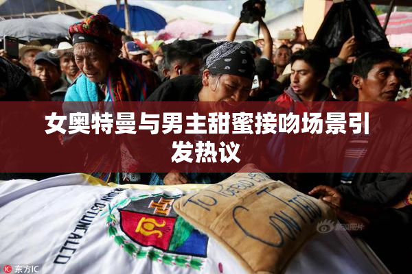 女奥特曼与男主甜蜜接吻场景引发热议