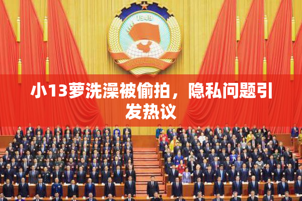 小13萝洗澡被偷拍，隐私问题引发热议