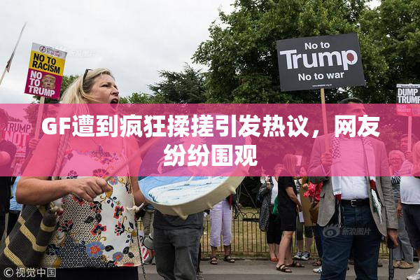 GF遭到疯狂揉搓引发热议，网友纷纷围观