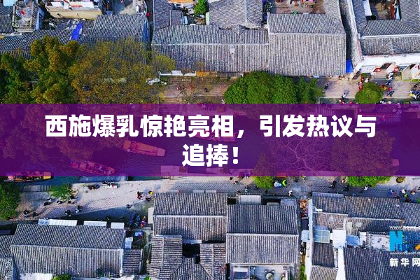 西施爆乳惊艳亮相，引发热议与追捧！