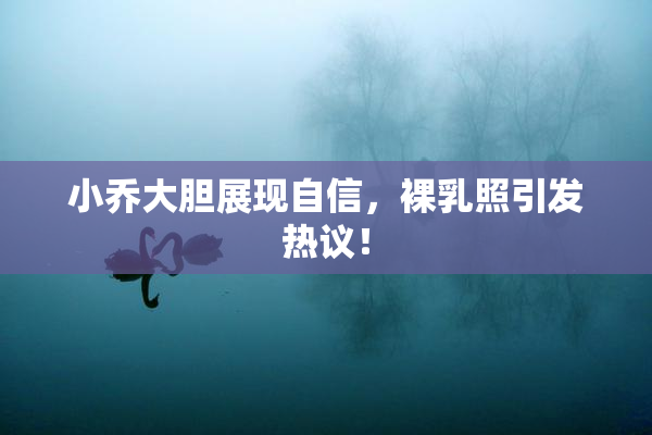 小乔大胆展现自信，裸乳照引发热议！