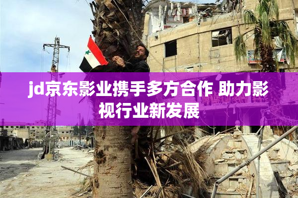 jd京东影业携手多方合作 助力影视行业新发展