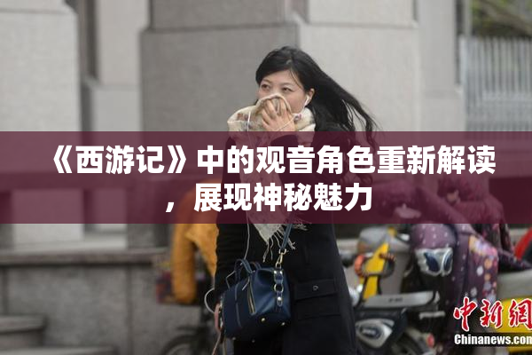 《西游记》中的观音角色重新解读，展现神秘魅力