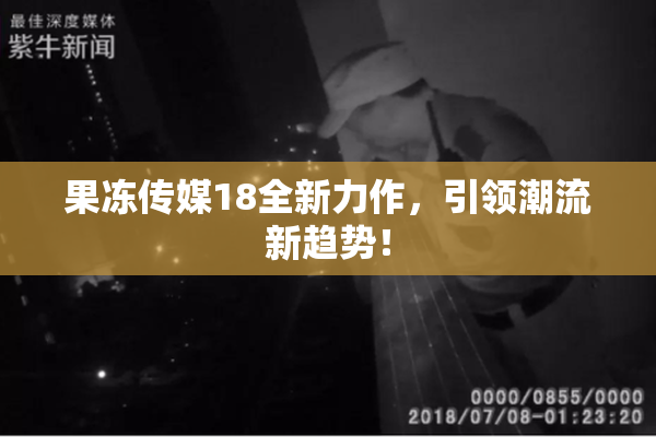 果冻传媒18全新力作，引领潮流新趋势！