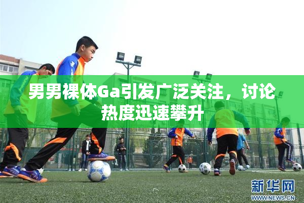 男男裸体Ga引发广泛关注，讨论热度迅速攀升