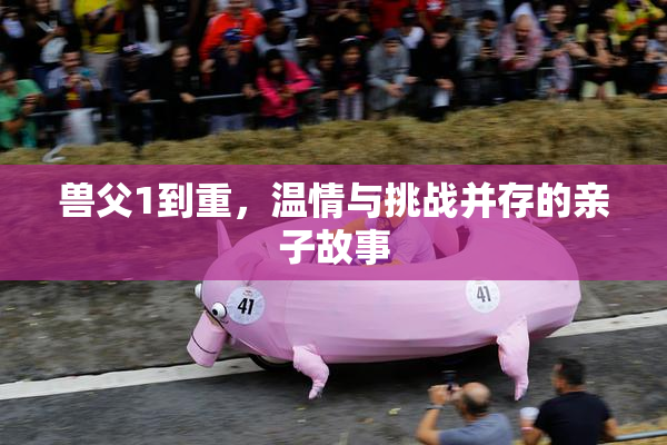 兽父1到重，温情与挑战并存的亲子故事