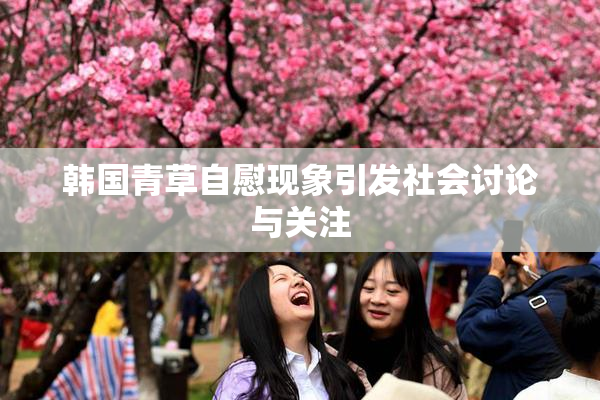 韩国青草自慰现象引发社会讨论与关注