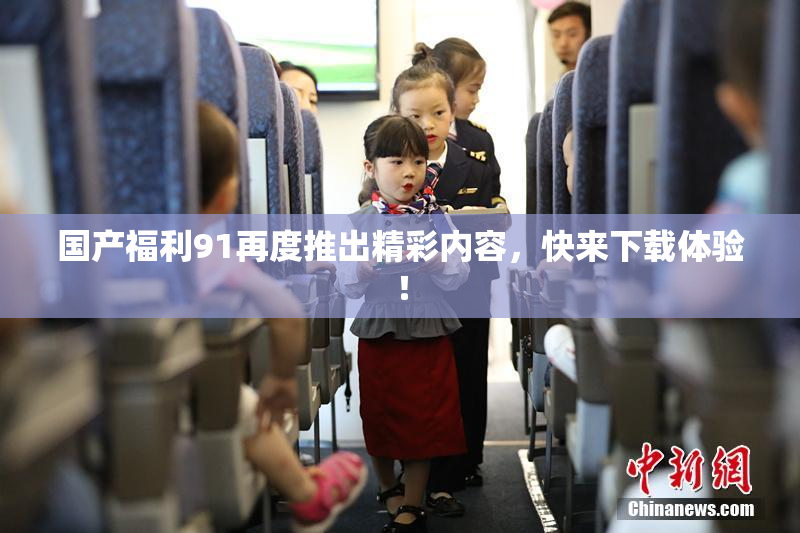 国产福利91再度推出精彩内容，快来下载体验！
