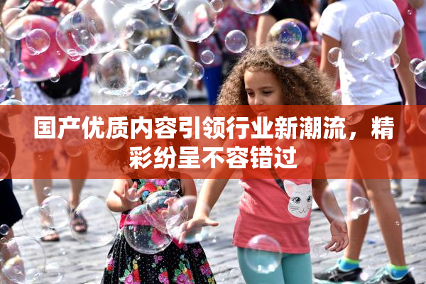 国产优质内容引领行业新潮流，精彩纷呈不容错过