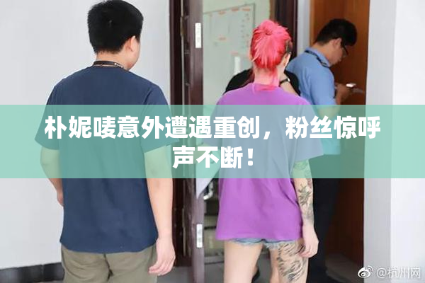 朴妮唛意外遭遇重创，粉丝惊呼声不断！