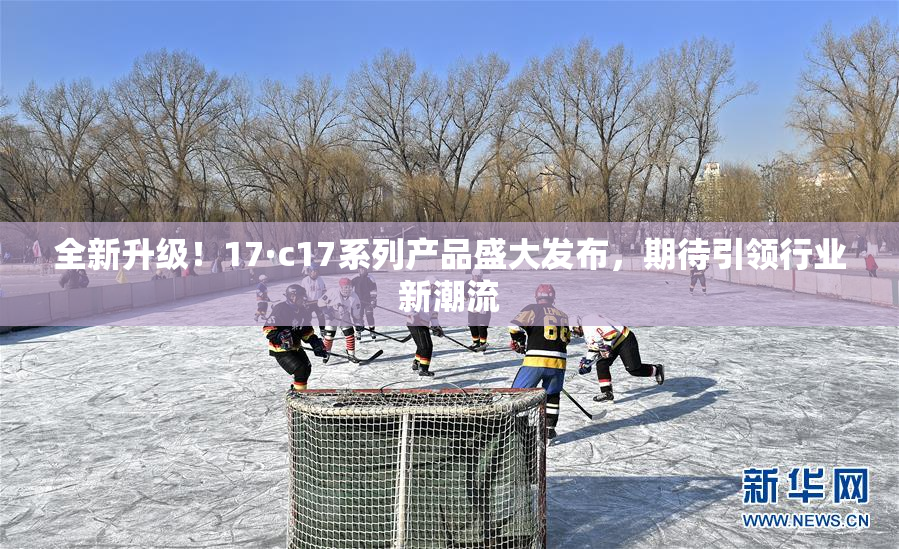 全新升级！17·c17系列产品盛大发布，期待引领行业新潮流