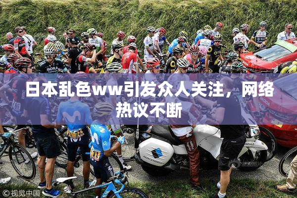 日本乱色ww引发众人关注，网络热议不断