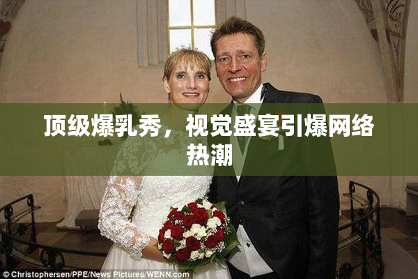 顶级爆乳秀，视觉盛宴引爆网络热潮