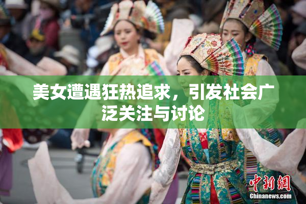 美女遭遇狂热追求，引发社会广泛关注与讨论