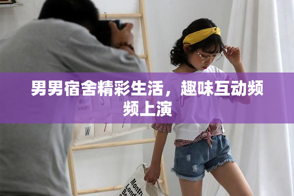 男男宿舍精彩生活，趣味互动频频上演