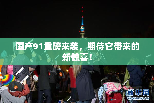 国产91重磅来袭，期待它带来的新惊喜！