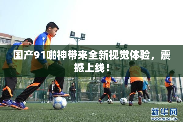 国产91啪神带来全新视觉体验，震撼上线！