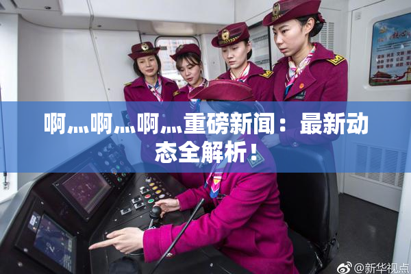 啊灬啊灬啊灬重磅新闻：最新动态全解析！