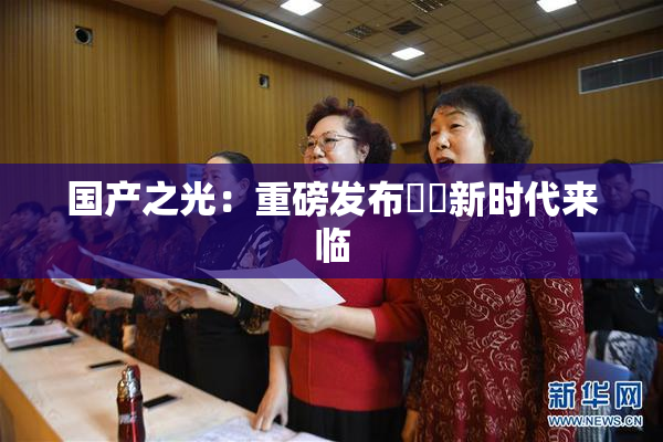国产之光：重磅发布❌‌新时代来临