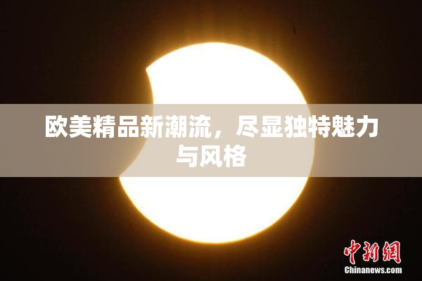 欧美精品新潮流，尽显独特魅力与风格
