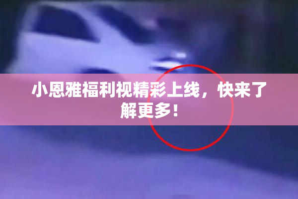 小恩雅福利视精彩上线，快来了解更多！