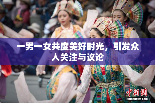 一男一女共度美好时光，引发众人关注与议论